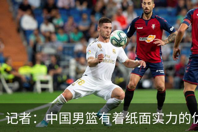 记者：中国男篮有着纸面实力的优势 要控制好篮板 限制日本的反击